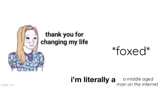 so real guys | *foxed*; a middle aged man on the internet | image tagged in thank you for changing my life | made w/ Imgflip meme maker