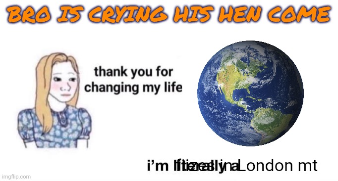 thank you for changing my life | BRO IS CRYING HIS HEN COME; fiizes in London mt | image tagged in thank you for changing my life | made w/ Imgflip meme maker