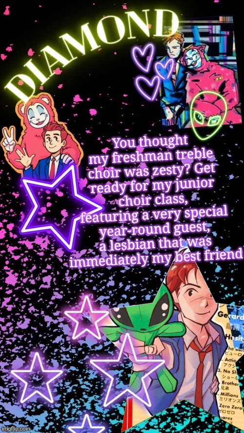 Yall are gonna be hearing about the crazy shit at school for a WHILE | You thought my freshman treble choir was zesty? Get ready for my junior choir class, featuring a very special year-round guest, a lesbian that was immediately my best friend | image tagged in diamond's hesitant alien temp tysm disco | made w/ Imgflip meme maker
