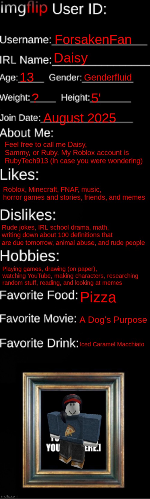 This is the first one that I've made | ForsakenFan; Daisy; 13; Genderfluid; ? 5'; August 2025; Feel free to call me Daisy, Sammy, or Ruby. My Roblox account is RubyTech913 (in case you were wondering); Roblox, Minecraft, FNAF, music, horror games and stories, friends, and memes; Rude jokes, IRL school drama, math, writing down about 100 definitions that are due tomorrow, animal abuse, and rude people; Playing games, drawing (on paper), watching YouTube, making characters, researching random stuff, reading, and looking at memes; Pizza; A Dog's Purpose; Iced Caramel Macchiato | image tagged in imgflip id card | made w/ Imgflip meme maker