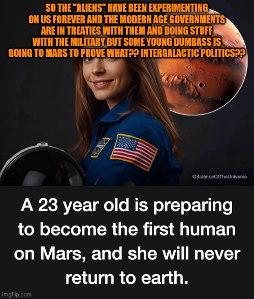 Funny | SO THE "ALIENS" HAVE BEEN EXPERIMENTING ON US FOREVER AND THE MODERN AGE GOVERNMENTS ARE IN TREATIES WITH THEM AND DOING STUFF WITH THE MILITARY BUT SOME YOUNG DUMBASS IS GOING TO MARS TO PROVE WHAT?? INTERGALACTIC POLITICS?? | image tagged in funny,space,mars,you've been invited to dumbass university,politics,wtf | made w/ Imgflip meme maker