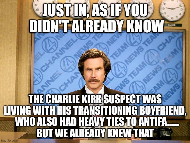 Ron Burgandy | JUST IN, AS IF YOU
 DIDN'T ALREADY KNOW; THE CHARLIE KIRK SUSPECT WAS LIVING WITH HIS TRANSITIONING BOYFRIEND,
  WHO ALSO HAD HEAVY TIES TO ANTIFA......
BUT WE ALREADY KNEW THAT | image tagged in ron burgandy | made w/ Imgflip meme maker
