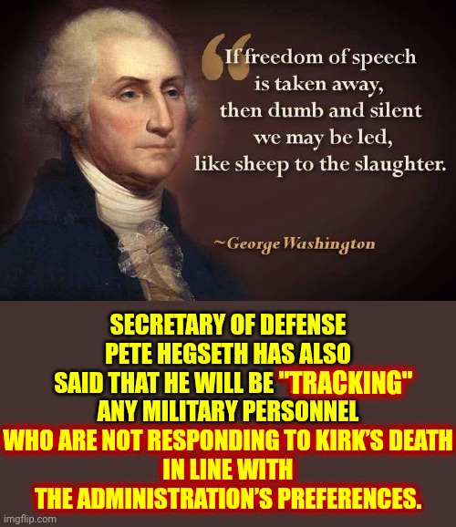 Remember When Maga Cheered The Day Another Maga Unalived A Elected Congresswoman? | SECRETARY OF DEFENSE PETE HEGSETH HAS ALSO SAID THAT HE WILL BE “TRACKING” ANY MILITARY PERSONNEL WHO ARE NOT RESPONDING TO KIRK’S DEATH
IN LINE WITH THE ADMINISTRATION’S PREFERENCES. "TRACKING"; WHO ARE NOT RESPONDING TO KIRK’S DEATH
IN LINE WITH THE ADMINISTRATION’S PREFERENCES. | image tagged in freedom of speech,freedom of the press,conservative hypocrisy,memes,nazis,maga | made w/ Imgflip meme maker