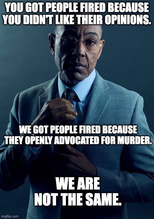 Gus Fring we are not the same | YOU GOT PEOPLE FIRED BECAUSE YOU DIDN'T LIKE THEIR OPINIONS. WE GOT PEOPLE FIRED BECAUSE THEY OPENLY ADVOCATED FOR MURDER. WE ARE NOT THE SAME. | image tagged in gus fring we are not the same | made w/ Imgflip meme maker
