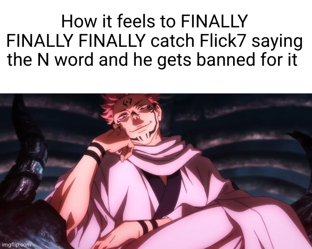 I alone am the | How it feels to FINALLY FINALLY FINALLY catch Flick7 saying the N word and he gets banned for it | image tagged in sukuna,flick7,n word | made w/ Imgflip meme maker