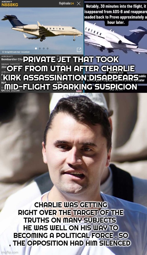 Charlie kirk assassination | PRIVATE JET THAT TOOK OFF FROM UTAH AFTER CHARLIE KIRK ASSASSINATION DISAPPEARS MID-FLIGHT SPARKING SUSPICION; CHARLIE WAS GETTING RIGHT OVER THE TARGET OF THE TRUTHS ON MANY SUBJECTS 
HE WAS WELL ON HIS WAY TO BECOMING A POLITICAL FORCE . SO , THE OPPOSITION HAD HIM SILENCED | image tagged in conspiracy | made w/ Imgflip meme maker