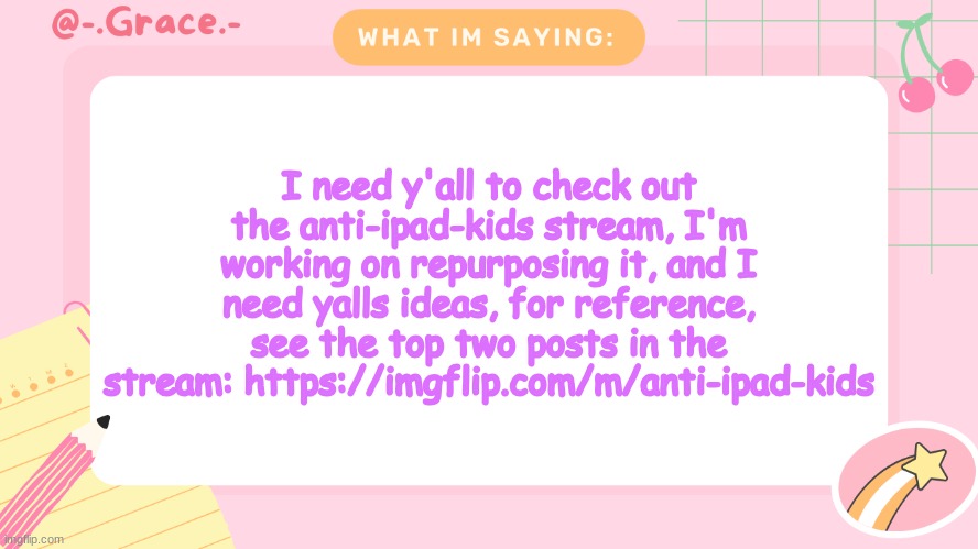 interaction said I could do this (Confirmed. -Sys) | I need y'all to check out the anti-ipad-kids stream, I'm working on repurposing it, and I need yalls ideas, for reference, see the top two posts in the stream: https://imgflip.com/m/anti-ipad-kids | image tagged in grace's littlespace template,sans of topic | made w/ Imgflip meme maker