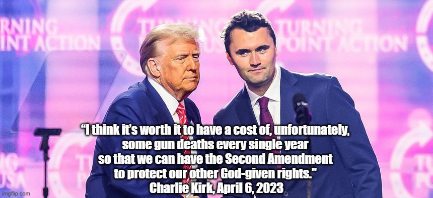 Charlie Kirk's View Of The 2nd Amendment And Its Implications For Mass Murder | “I think it’s worth it to have a cost of, unfortunately, 
some gun deaths every single year 
so that we can have the Second Amendment 
to protect our other God-given rights." 
Charlie Kirk, April 6, 2023 | image tagged in trump,second amendment,charlie kirk,god given rights,who would jesus kill,what would jesus pack | made w/ Imgflip meme maker