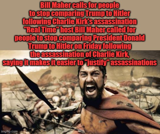 Nice thought Bill but the monsters you help create are out of control now, they have tasted human blood. | Bill Maher calls for people to stop comparing Trump to Hitler following Charlie Kirk's assassination
"Real Time" host Bill Maher called for people to stop comparing President Donald Trump to Hitler on Friday following the assassination of Charlie Kirk, saying it makes it easier to "justify" assassinations | image tagged in memes,sparta leonidas | made w/ Imgflip meme maker