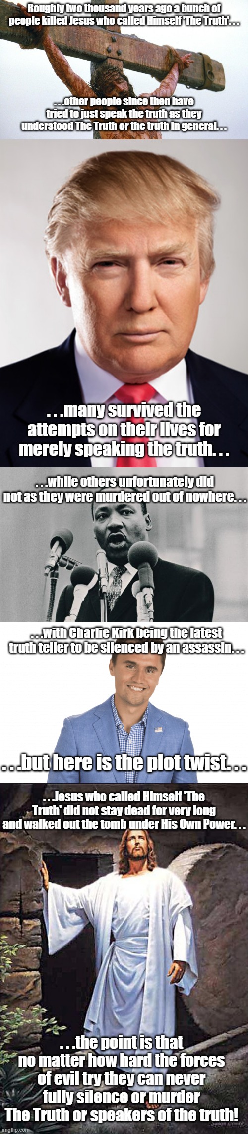 Sooner or later another truth teller will appear and continue what was started oh so long ago. | Roughly two thousand years ago a bunch of people killed Jesus who called Himself 'The Truth'. . . . . .other people since then have tried to just speak the truth as they understood The Truth or the truth in general. . . . . .many survived the attempts on their lives for merely speaking the truth. . . . . .while others unfortunately did not as they were murdered out of nowhere. . . . . .with Charlie Kirk being the latest truth teller to be silenced by an assassin. . . . . .but here is the plot twist. . . . . .Jesus who called Himself 'The Truth' did not stay dead for very long and walked out the tomb under His Own Power. . . . . .the point is that no matter how hard the forces of evil try they can never fully silence or murder The Truth or speakers of the truth! | image tagged in jesus crucified,donald trump,mlk jr i have a dream,charlie kirk,jesus tomb | made w/ Imgflip meme maker