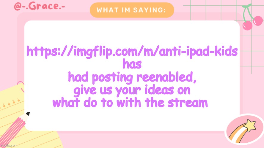 Grace's Littlespace Template | https://imgflip.com/m/anti-ipad-kids has had posting reenabled, give us your ideas on what do to with the stream | image tagged in grace's littlespace template | made w/ Imgflip meme maker