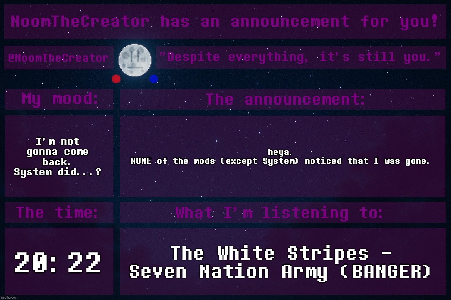 ... | I'm not gonna come back.
System did...? heya.
NONE of the mods (except System) noticed that I was gone. 20:22; The White Stripes - Seven Nation Army (BANGER) | image tagged in noomthecreator announcement temp | made w/ Imgflip meme maker