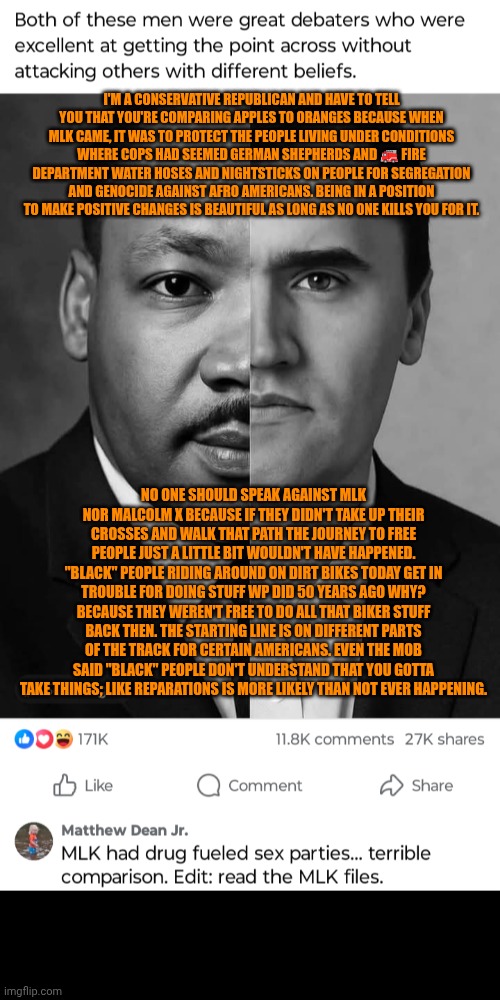 Funny | I'M A CONSERVATIVE REPUBLICAN AND HAVE TO TELL YOU THAT YOU'RE COMPARING APPLES TO ORANGES BECAUSE WHEN MLK CAME, IT WAS TO PROTECT THE PEOPLE LIVING UNDER CONDITIONS WHERE COPS HAD SEEMED GERMAN SHEPHERDS AND 🚒 FIRE DEPARTMENT WATER HOSES AND NIGHTSTICKS ON PEOPLE FOR SEGREGATION AND GENOCIDE AGAINST AFRO AMERICANS. BEING IN A POSITION TO MAKE POSITIVE CHANGES IS BEAUTIFUL AS LONG AS NO ONE KILLS YOU FOR IT. NO ONE SHOULD SPEAK AGAINST MLK NOR MALCOLM X BECAUSE IF THEY DIDN'T TAKE UP THEIR CROSSES AND WALK THAT PATH THE JOURNEY TO FREE PEOPLE JUST A LITTLE BIT WOULDN'T HAVE HAPPENED. "BLACK" PEOPLE RIDING AROUND ON DIRT BIKES TODAY GET IN TROUBLE FOR DOING STUFF WP DID 50 YEARS AGO WHY? BECAUSE THEY WEREN'T FREE TO DO ALL THAT BIKER STUFF BACK THEN. THE STARTING LINE IS ON DIFFERENT PARTS OF THE TRACK FOR CERTAIN AMERICANS. EVEN THE MOB SAID "BLACK" PEOPLE DON'T UNDERSTAND THAT YOU GOTTA TAKE THINGS; LIKE REPARATIONS IS MORE LIKELY THAN NOT EVER HAPPENING. | image tagged in funny,assassination,progressives,republicans,common sense,politics | made w/ Imgflip meme maker