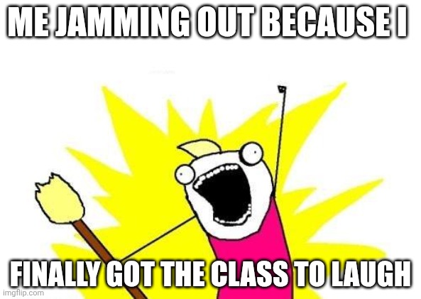 X All The Y | ME JAMMING OUT BECAUSE I; FINALLY GOT THE CLASS TO LAUGH | image tagged in memes,x all the y | made w/ Imgflip meme maker