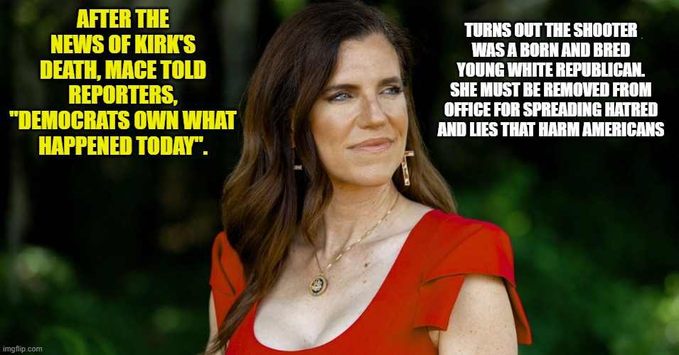 She puts all of us at risk | TURNS OUT THE SHOOTER WAS A BORN AND BRED YOUNG WHITE REPUBLICAN. SHE MUST BE REMOVED FROM OFFICE FOR SPREADING HATRED AND LIES THAT HARM AMERICANS; AFTER THE NEWS OF KIRK'S DEATH, MACE TOLD REPORTERS, "DEMOCRATS OWN WHAT HAPPENED TODAY". | image tagged in mace,political,kirk,libera,right,left | made w/ Imgflip meme maker