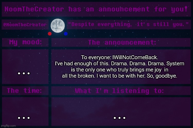 Sorry Sprout. | ... To everyone: IWillNotComeBack.
I've had enough of this. Drama. Drama. Drama. System is the only one who truly brings me joy  in all the broken. I want to be with her. So, goodbye. ... ... | image tagged in noomthecreator announcement temp | made w/ Imgflip meme maker