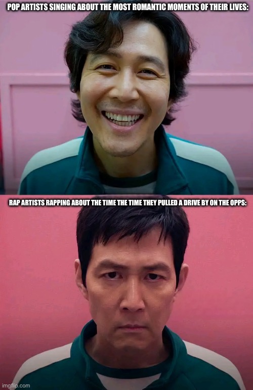 Squid Game | POP ARTISTS SINGING ABOUT THE MOST ROMANTIC MOMENTS OF THEIR LIVES:; RAP ARTISTS RAPPING ABOUT THE TIME THE TIME THEY PULLED A DRIVE BY ON THE OPPS: | image tagged in squid game | made w/ Imgflip meme maker