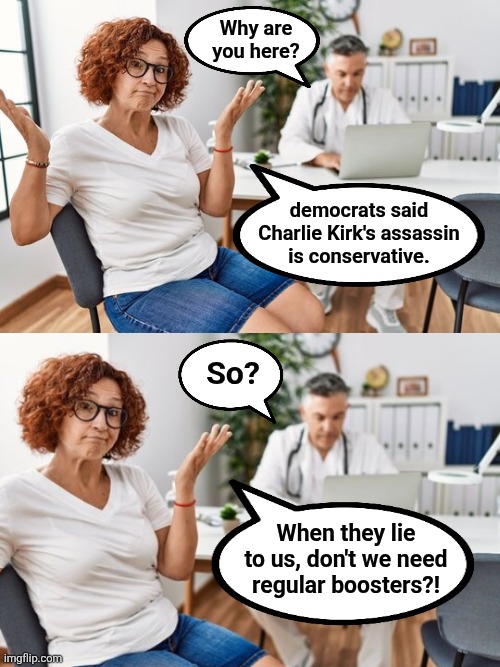 Force of habit | Why are
you here? democrats said
Charlie Kirk's assassin
is conservative. So? When they lie to us, don't we need regular boosters?! | image tagged in memes,democrats,lies,charlie kirk,assassin,boosters | made w/ Imgflip meme maker