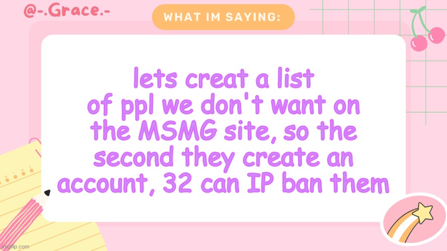 like this corny newgen demanding potassiums nudes | lets creat a list of ppl we don't want on the MSMG site, so the second they create an account, 32 can IP ban them | image tagged in grace's littlespace template | made w/ Imgflip meme maker