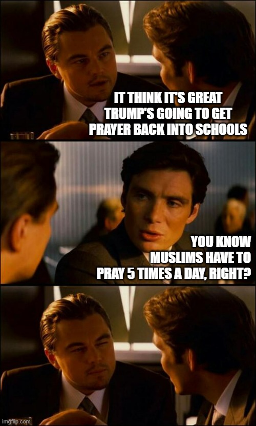 ADD... ADHD... cellphones... and now this. | IT THINK IT'S GREAT
TRUMP'S GOING TO GET
PRAYER BACK INTO SCHOOLS; YOU KNOW
MUSLIMS HAVE TO
PRAY 5 TIMES A DAY, RIGHT? | image tagged in prayer in schools,donald trump is an idiot,trump unfit unqualified dangerous,still not distracted from epstein | made w/ Imgflip meme maker