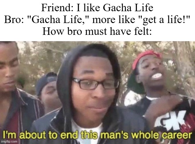 ew | Friend: I like Gacha Life
Bro: "Gacha Life," more like "get a life!"
How bro must have felt: | image tagged in i m about to end this man s whole career,gacha life | made w/ Imgflip meme maker