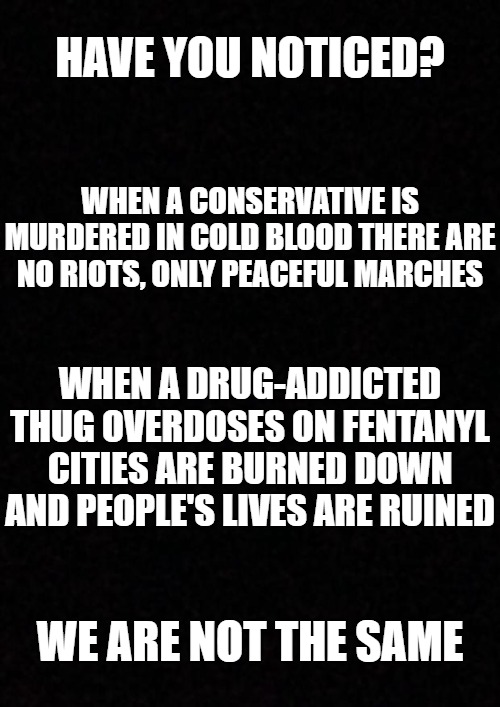 We are NOT the same. | HAVE YOU NOTICED? WHEN A CONSERVATIVE IS MURDERED IN COLD BLOOD THERE ARE NO RIOTS, ONLY PEACEFUL MARCHES; WHEN A DRUG-ADDICTED THUG OVERDOSES ON FENTANYL CITIES ARE BURNED DOWN AND PEOPLE'S LIVES ARE RUINED; WE ARE NOT THE SAME | image tagged in blank,charlie kirk,murder,leftists,conservatives | made w/ Imgflip meme maker