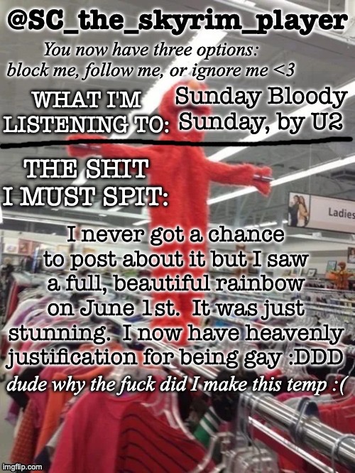 :D | Sunday Bloody Sunday, by U2; I never got a chance to post about it but I saw a full, beautiful rainbow on June 1st.  It was just stunning.  I now have heavenly justification for being gay :DDD | image tagged in sc's new and lame temp 3 | made w/ Imgflip meme maker