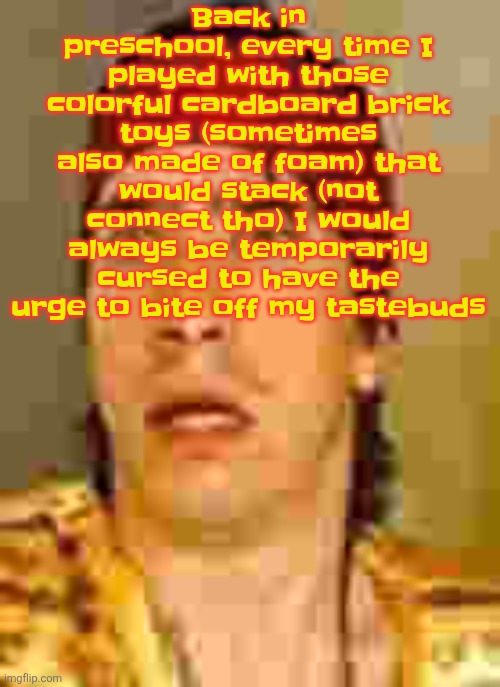 I don't know why | Back in preschool, every time I played with those colorful cardboard brick toys (sometimes also made of foam) that would stack (not connect tho) I would always be temporarily cursed to have the urge to bite off my tastebuds | image tagged in when the | made w/ Imgflip meme maker