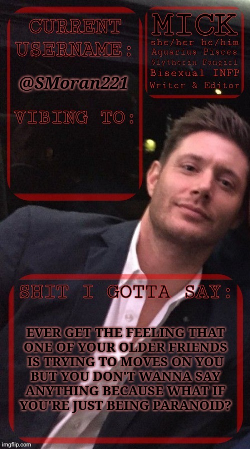 Hate My Luck, Sometimes | @SMoran221; EVER GET THE FEELING THAT
ONE OF YOUR OLDER FRIENDS
IS TRYING TO MOVES ON YOU
BUT YOU DON'T WANNA SAY
ANYTHING BECAUSE WHAT IF
YOU'RE JUST BEING PARANOID? | image tagged in kiermick jensen ackles,irl problems,see nobody cares,anyway,what should i do,excuse me what the fuck | made w/ Imgflip meme maker