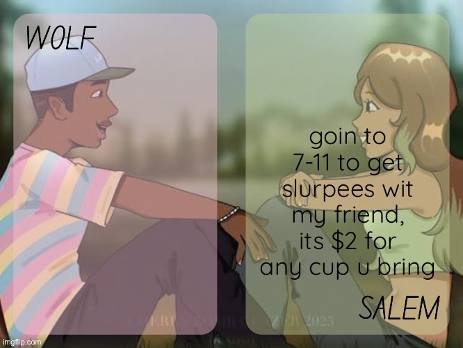 wolf and salem - foxed n moons temp #2 | goin to 7-11 to get slurpees wit my friend, its $2 for any cup u bring | image tagged in wolf and salem - foxed n moons temp 2 | made w/ Imgflip meme maker