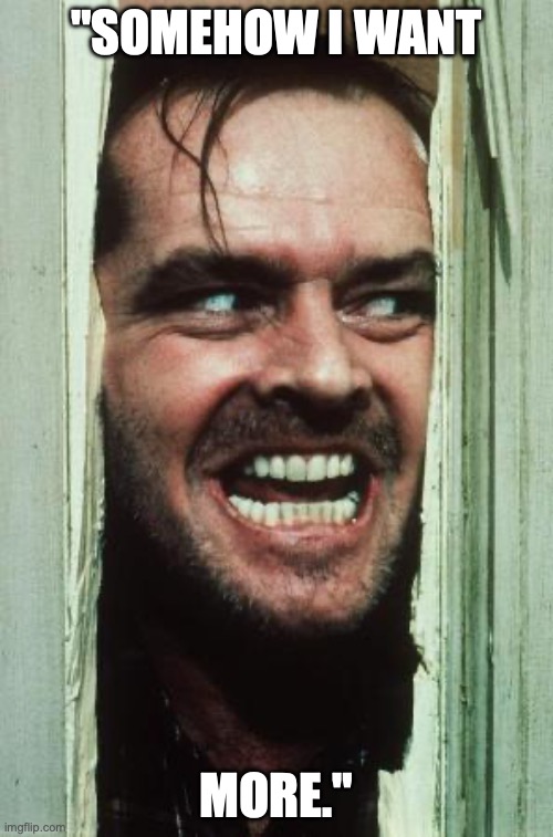 Here's Johnny Meme | "SOMEHOW I WANT; MORE." | image tagged in memes,here's johnny | made w/ Imgflip meme maker