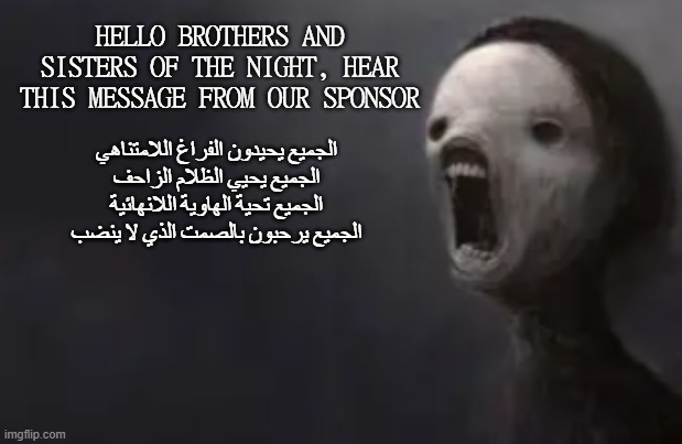 الجميع يحيدون الفراغ اللامتناهي الجميع يحيي الظلام الزاحف الجميع تحية الهاوية اللانهائية الجميع يرحبون بالصمت الذي لا ينضب | HELLO BROTHERS AND SISTERS OF THE NIGHT, HEAR THIS MESSAGE FROM OUR SPONSOR; الجميع يحيدون الفراغ اللامتناهي
الجميع يحيي الظلام الزاحف
الجميع تحية الهاوية اللانهائية
الجميع يرحبون بالصمت الذي لا ينضب | image tagged in void lazy | made w/ Imgflip meme maker