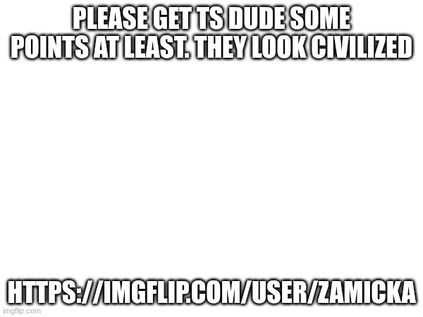 https://imgflip.com/user/Zamicka | PLEASE GET TS DUDE SOME POINTS AT LEAST. THEY LOOK CIVILIZED; HTTPS://IMGFLIP.COM/USER/ZAMICKA | made w/ Imgflip meme maker