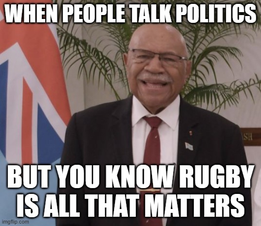 WHEN PEOPLE TALK POLITICS; BUT YOU KNOW RUGBY IS ALL THAT MATTERS | WHEN PEOPLE TALK POLITICS; BUT YOU KNOW RUGBY IS ALL THAT MATTERS | image tagged in fiji pm sitiveni rabuka,fiji,sports,rugby,sports fans,anti-politics | made w/ Imgflip meme maker