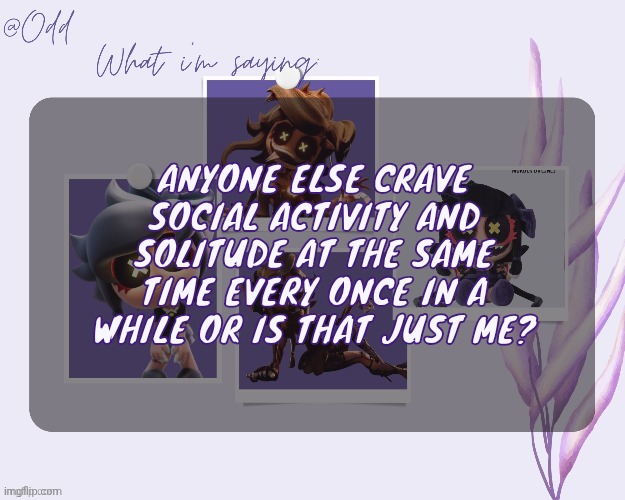 Odd's cynessa template (thanks grace!!!) | ANYONE ELSE CRAVE SOCIAL ACTIVITY AND SOLITUDE AT THE SAME TIME EVERY ONCE IN A WHILE OR IS THAT JUST ME? | image tagged in odd's cynessa template thanks grace | made w/ Imgflip meme maker