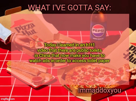 Don't like tossing the d word around but this actually is dystopian | Today I learned in an h1t1 video that there are public toilets in China that now make you have to watch ads in order to access toilet paper | image tagged in immaddoxyou yum pizza template | made w/ Imgflip meme maker