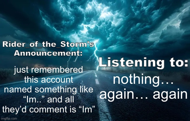 Rider_of_the_Storm's Announcement Template | just remembered this account named something like “Im..” and all they’d comment is “Im”; nothing… again… again | image tagged in rider_of_the_storm's announcement template | made w/ Imgflip meme maker