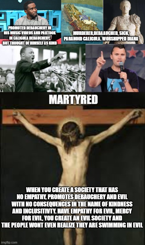 promote debauchery society will become debauched and empathetic to evil. | PROMOTED DEBAUCHERY IN HIS MUSIC VIDEOS AND PARTOOK IN CALIGULA DEBAUCHERY, BUT THOUGHT OF HIMSELF AS KIND; MURDERER,DEBAAUCHED, SICK, PARANOID CALIGULA. WORSHIPPED DIANA; WHEN YOU CREATE A SOCIETY THAT HAS NO EMPATHY, PROMOTES DEBAUCHERY AND EVIL WITH NO CONSEQUENCES IN THE NAME OF KINDNESS AND INCLUSITIVTY. HAVE EMPATHY FOR EVIL, MERCY FOR EVIL, YOU CREATE AN EVIL SOCIETY AND THE PEOPLE WONT EVEN REALIZE THEY ARE SWIMMING IN EVIL | image tagged in caligula,charlie kirk,trump,pdiddy | made w/ Imgflip meme maker