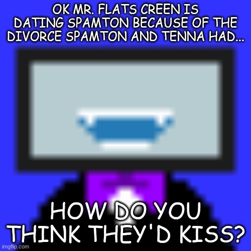 OK MR. FLATS CREEN IS DATING SPAMTON BECAUSE OF THE DIVORCE SPAMTON AND TENNA HAD... HOW DO YOU THINK THEY'D KISS? | made w/ Imgflip meme maker
