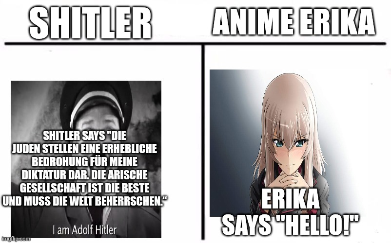 Who Would Win Blank | SHITLER ANIME ERIKA ERIKA SAYS "HELLO!" SHITLER SAYS "DIE JUDEN STELLEN EINE ERHEBLICHE BEDROHUNG FÜR MEINE DIKTATUR DAR. DIE ARISCHE GESELL | image tagged in who would win blank | made w/ Imgflip meme maker
