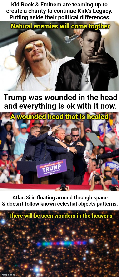 Ummmm Are we like... In the end times?  Asking for a friend. | Kid Rock & Eminem are teaming up to create a charity to continue Kirk's Legacy.  Putting aside their political differences. Natural enemies will come togther; Trump was wounded in the head and everything is ok with it now. A wounded head that is healed; Atlas 3i is floating around through space & doesn't follow known celestial objects patterns. There will be seen wonders in the heavens | image tagged in kid rock,trump head wound revelation 13 | made w/ Imgflip meme maker