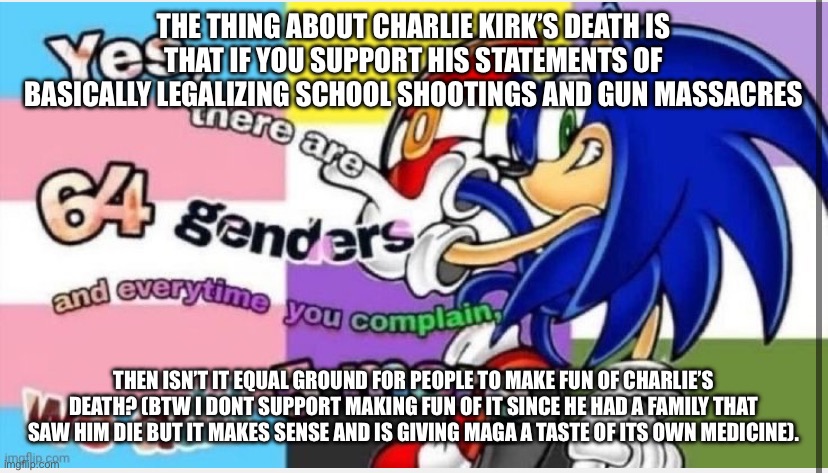 69 genders | THE THING ABOUT CHARLIE KIRK’S DEATH IS THAT IF YOU SUPPORT HIS STATEMENTS OF BASICALLY LEGALIZING SCHOOL SHOOTINGS AND GUN MASSACRES; THEN ISN’T IT EQUAL GROUND FOR PEOPLE TO MAKE FUN OF CHARLIE’S DEATH? (BTW I DONT SUPPORT MAKING FUN OF IT SINCE HE HAD A FAMILY THAT SAW HIM DIE BUT IT MAKES SENSE AND IS GIVING MAGA A TASTE OF ITS OWN MEDICINE). | image tagged in 69 genders | made w/ Imgflip meme maker
