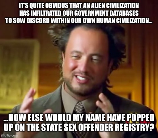 Ancient Aliens Meme | IT’S QUITE OBVIOUS THAT AN ALIEN CIVILIZATION HAS INFILTRATED OUR GOVERNMENT DATABASES TO SOW DISCORD WITHIN OUR OWN HUMAN CIVILIZATION…; …HOW ELSE WOULD MY NAME HAVE POPPED UP ON THE STATE SEX OFFENDER REGISTRY? | image tagged in memes,ancient aliens | made w/ Imgflip meme maker