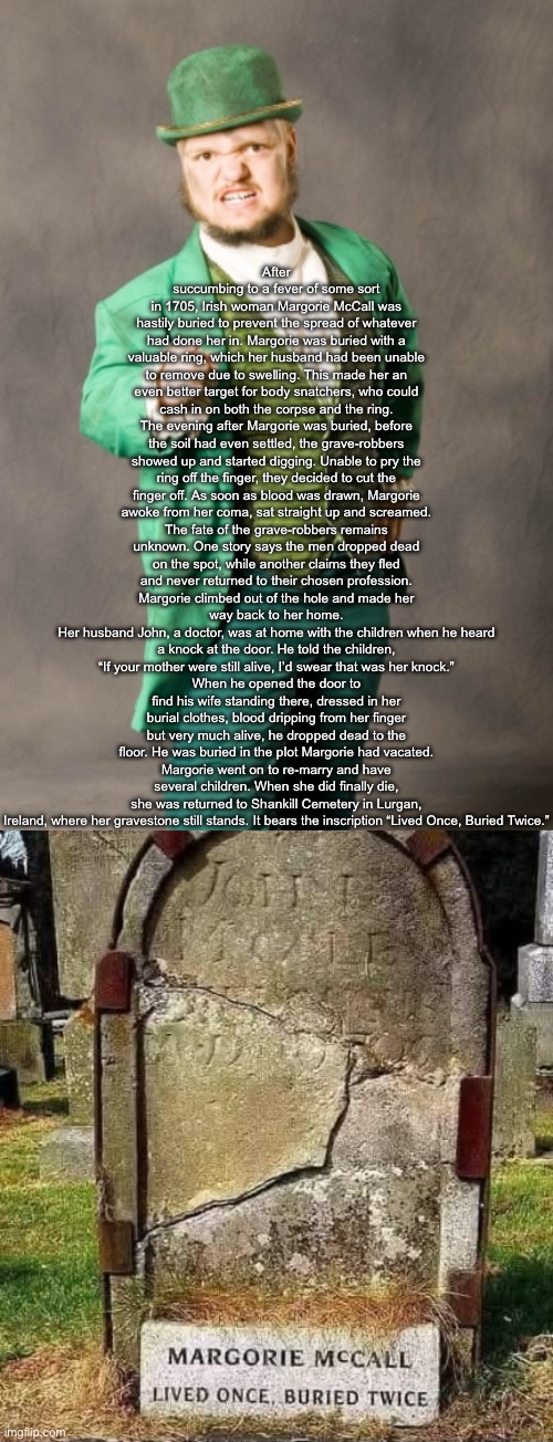 An Irish Joke? | After succumbing to a fever of some sort in 1705, Irish woman Margorie McCall was hastily buried to prevent the spread of whatever had done her in. Margorie was buried with a valuable ring, which her husband had been unable to remove due to swelling. This made her an even better target for body snatchers, who could cash in on both the corpse and the ring.
The evening after Margorie was buried, before the soil had even settled, the grave-robbers showed up and started digging. Unable to pry the ring off the finger, they decided to cut the finger off. As soon as blood was drawn, Margorie awoke from her coma, sat straight up and screamed.
The fate of the grave-robbers remains unknown. One story says the men dropped dead on the spot, while another claims they fled and never returned to their chosen profession.
Margorie climbed out of the hole and made her way back to her home.
Her husband John, a doctor, was at home with the children when he heard a knock at the door. He told the children, “If your mother were still alive, I’d swear that was her knock.”
When he opened the door to find his wife standing there, dressed in her burial clothes, blood dripping from her finger but very much alive, he dropped dead to the floor. He was buried in the plot Margorie had vacated.
Margorie went on to re-marry and have several children. When she did finally die, she was returned to Shankill Cemetery in Lurgan, Ireland, where her gravestone still stands. It bears the inscription “Lived Once, Buried Twice.” | image tagged in your not irish assholes,irish,dead,buried,how are you not dead | made w/ Imgflip meme maker