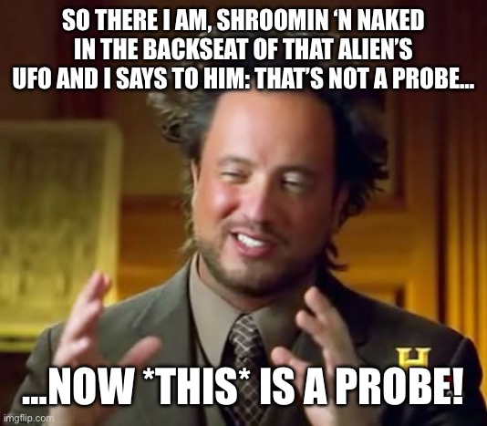Ancient Aliens Meme | SO THERE I AM, SHROOMIN ‘N NAKED IN THE BACKSEAT OF THAT ALIEN’S UFO AND I SAYS TO HIM: THAT’S NOT A PROBE…; …NOW *THIS* IS A PROBE! | image tagged in memes,ancient aliens | made w/ Imgflip meme maker