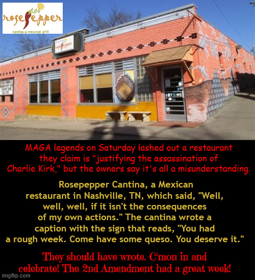 MAGA Madness | MAGA legends on Saturday lashed out a restaurant they claim is "justifying the assassination of Charlie Kirk," but the owners say it's all a misunderstanding. Rosepepper Cantina, a Mexican restaurant in Nashville, TN, which said, "Well, well, well, if it isn't the consequences of my own actions." The cantina wrote a caption with the sign that reads, "You had a rough week. Come have some queso. You deserve it."; They should have wrote. C'mon in and celebrate! The 2nd Amendment had a great week! | image tagged in maga madness,the party of hate,2nd amendment,charlie kirk,triggered,rosepepper cantina | made w/ Imgflip meme maker