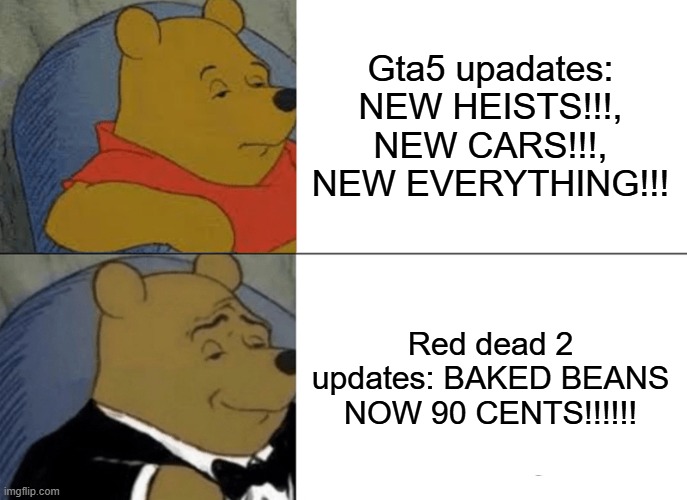 Tuxedo Winnie The Pooh | Gta5 upadates: NEW HEISTS!!!, NEW CARS!!!, NEW EVERYTHING!!! Red dead 2 updates: BAKED BEANS NOW 90 CENTS!!!!!! | image tagged in memes,tuxedo winnie the pooh,game of thrones,rdr2,gta 5,rockstar | made w/ Imgflip meme maker