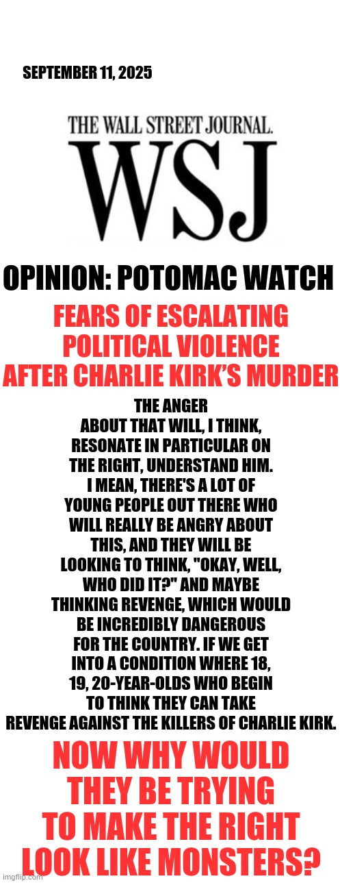 Now Why Would They Be Trying To Make The Right Look Like Monsters? | SEPTEMBER 11, 2025; THE ANGER ABOUT THAT WILL, I THINK, RESONATE IN PARTICULAR ON THE RIGHT, UNDERSTAND HIM. I MEAN, THERE'S A LOT OF YOUNG PEOPLE OUT THERE WHO WILL REALLY BE ANGRY ABOUT THIS, AND THEY WILL BE LOOKING TO THINK, "OKAY, WELL, WHO DID IT?" AND MAYBE THINKING REVENGE, WHICH WOULD BE INCREDIBLY DANGEROUS FOR THE COUNTRY. IF WE GET INTO A CONDITION WHERE 18, 19, 20-YEAR-OLDS WHO BEGIN TO THINK THEY CAN TAKE REVENGE AGAINST THE KILLERS OF CHARLIE KIRK. OPINION: POTOMAC WATCH; FEARS OF ESCALATING POLITICAL VIOLENCE AFTER CHARLIE KIRK’S MURDER; NOW WHY WOULD THEY BE TRYING TO MAKE THE RIGHT LOOK LIKE MONSTERS? | image tagged in the wall street journal logo,right,totally looks like,monsters,politics,memes | made w/ Imgflip meme maker