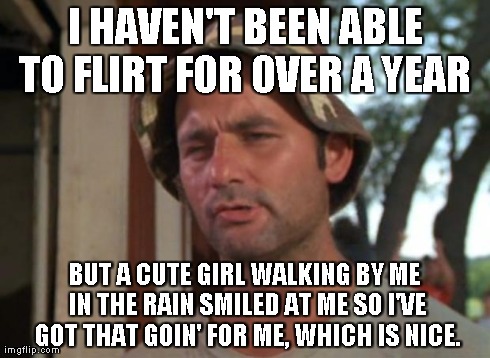 So I Got That Goin For Me Which Is Nice Meme | I HAVEN'T BEEN ABLE TO FLIRT FOR OVER A YEAR  BUT A CUTE GIRL WALKING BY ME IN THE RAIN SMILED AT ME SO I'VE GOT THAT GOIN' FOR ME, WHICH IS | image tagged in memes,so i got that goin for me which is nice,AdviceAnimals | made w/ Imgflip meme maker