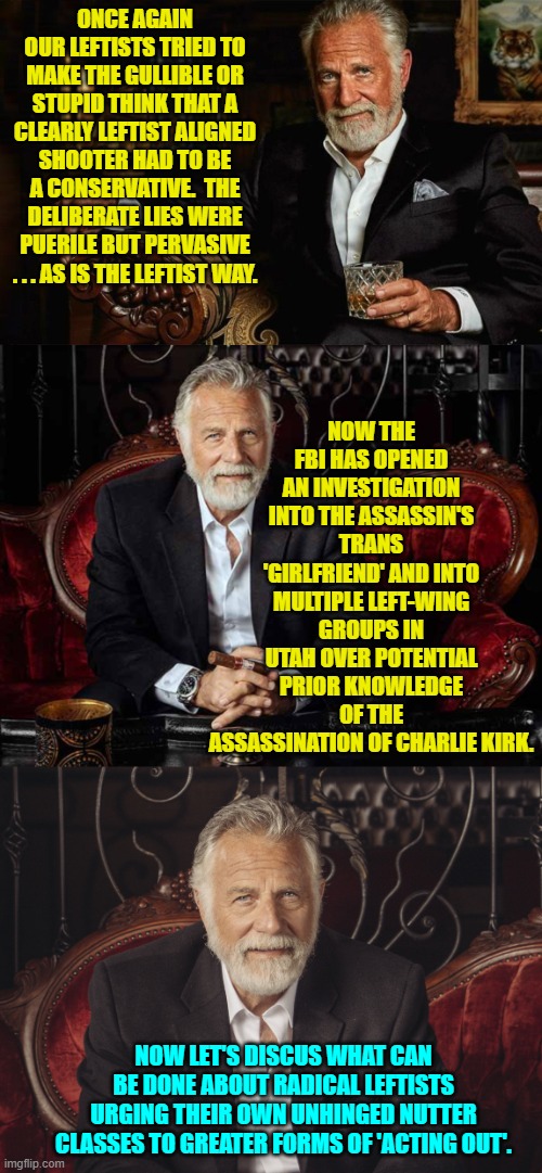 Now that reality and truth has been established let's move the 'discussion' forward. | ONCE AGAIN OUR LEFTISTS TRIED TO MAKE THE GULLIBLE OR STUPID THINK THAT A CLEARLY LEFTIST ALIGNED SHOOTER HAD TO BE A CONSERVATIVE.  THE DELIBERATE LIES WERE PUERILE BUT PERVASIVE . . . AS IS THE LEFTIST WAY. NOW THE FBI HAS OPENED AN INVESTIGATION INTO THE ASSASSIN'S TRANS 'GIRLFRIEND' AND INTO MULTIPLE LEFT-WING GROUPS IN UTAH OVER POTENTIAL PRIOR KNOWLEDGE OF THE ASSASSINATION OF CHARLIE KIRK. NOW LET'S DISCUS WHAT CAN BE DONE ABOUT RADICAL LEFTISTS URGING THEIR OWN UNHINGED NUTTER CLASSES TO GREATER FORMS OF 'ACTING OUT'. | image tagged in yep | made w/ Imgflip meme maker